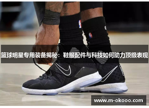 篮球明星专用装备揭秘：鞋服配件与科技如何助力顶级表现