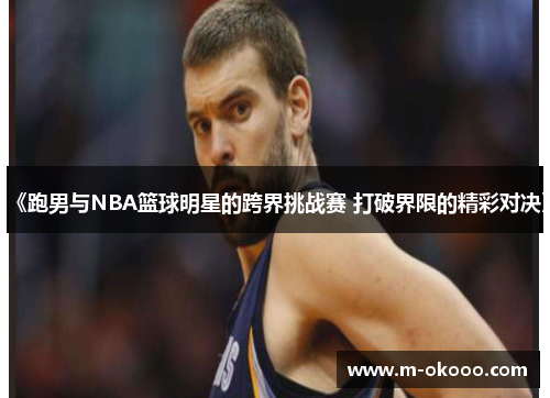 《跑男与NBA篮球明星的跨界挑战赛 打破界限的精彩对决》