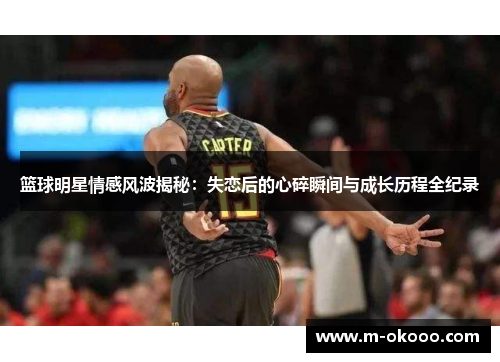 篮球明星情感风波揭秘：失恋后的心碎瞬间与成长历程全纪录