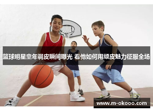 篮球明星童年调皮瞬间曝光 看他如何用顽皮魅力征服全场
