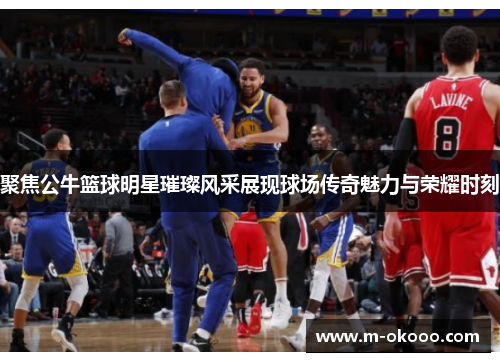 聚焦公牛篮球明星璀璨风采展现球场传奇魅力与荣耀时刻