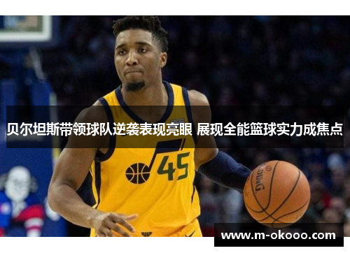贝尔坦斯带领球队逆袭表现亮眼 展现全能篮球实力成焦点